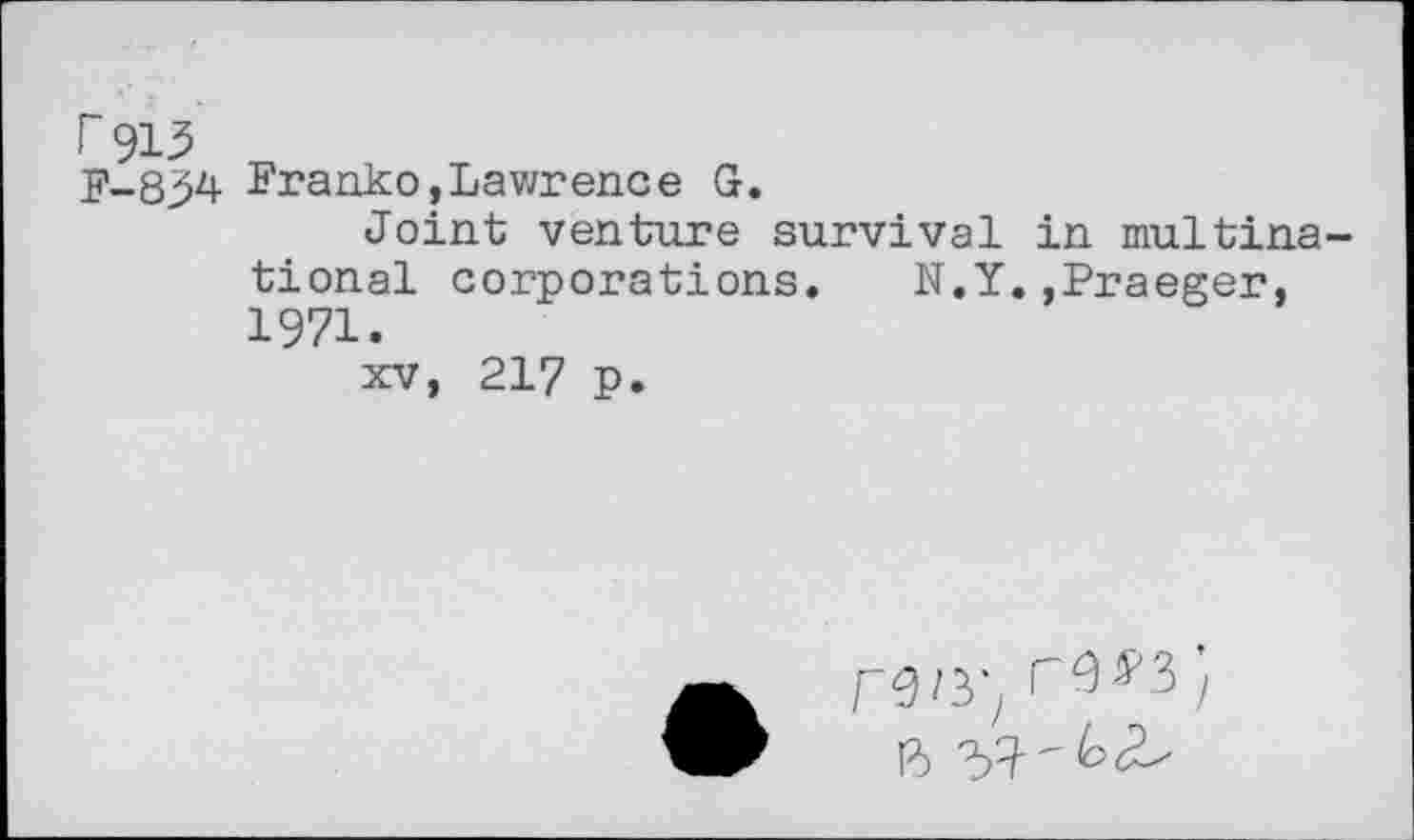 ﻿F 913
F-8^4 Franko,Lawrence G.
Joint venture survival in multinational corporations. N.Y.,Praeger, 1971.
xv, 217 p.
ren-, rw;
B 3^ " ^<2^